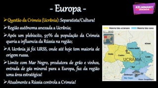 - Europa -
Questão da Crimeia (Ucrânia): Separatista/Cultura!
Região autônoma anexada a Ucrânia;
Após um plebiscito, 97% da população da Crimeia
queria a influencia da Rússiana região;
A Ucrânia já foi URSS, onde até hoje tem maioria de
origem russa.
Limite com Mar Negro, produtora de grão e vinhos,
entrada de gás mineral para a Europa, faz da região
uma área estratégica!
Atualmente a Rússia controla a Crimeia!
 