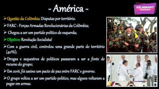 - América -
Questão da Colômbia: Disputas por território.
FARC - ForçasArmadas Revolucionárias da Colômbia;
 Chegou a ser um partido político de esquerda;
Objetivo: Revolução Socialista!
Com a guerra civil, controlou uma grande parte do território
(40%);
Drogas e sequestros de políticos passaram a ser a fonte de
recurso do grupo;
Em 2016, foi assino um pacto de paz entre FARC e governo.
O grupo voltou a ser um partido politico, mas alguns voltaram a
pegar em armas.
 