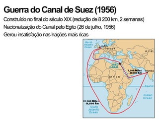 GuerradoCanaldeSuez(1956)
Construído no final do século XIX (redução de 8 200 km, 2 semanas)
Nacionalização do Canal pelo Egito (26 de julho, 1956)
Gerou insatisfação nas nações mais ricas
 
