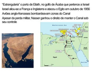 “Estrangularia” oporto de Eilath, no golfo de Ácaba que pertence a Israel
Israel aliou-se a França e Inglaterra eatacou o Egito em outubro de 1956
Aviões anglo-franceses bombardeavam zonas do Canal
Apesar da perda militar, Nasser ganhou o direito de manter o Canal sob
seu controle
 