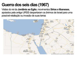 Guerradosseisdias(1967)
Visitas do rei da Jordânia ao Egito, movimentos Sírios e libaneses,
apoiados pela antiga URSS despertaram os ânimos de Israel para uma
possível retaliação ou invasão de suas terras
 