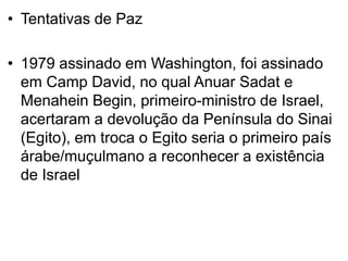 • Tentativas de Paz
• 1979 assinado em Washington, foi assinado
em Camp David, no qual Anuar Sadat e
Menahein Begin, primeiro-ministro de Israel,
acertaram a devolução da Península do Sinai
(Egito), em troca o Egito seria o primeiro país
árabe/muçulmano a reconhecer a existência
de Israel
 