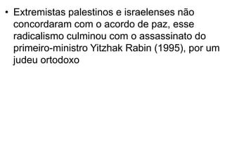 • Extremistas palestinos e israelenses não
concordaram com o acordo de paz, esse
radicalismo culminou com o assassinato do
primeiro-ministro Yitzhak Rabin (1995), por um
judeu ortodoxo
 