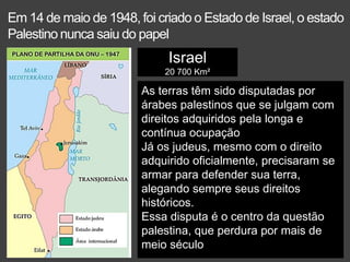 Em 14 de maio de 1948, foi criado o Estado de Israel, o estado
Palestino nunca saiu do papel
Israel
20 700 Km²
As terras têm sido disputadas por
árabes palestinos que se julgam com
direitos adquiridos pela longa e
contínua ocupação
Já os judeus, mesmo com o direito
adquirido oficialmente, precisaram se
armar para defender sua terra,
alegando sempre seus direitos
históricos.
Essa disputa é o centro da questão
palestina, que perdura por mais de
meio século
 