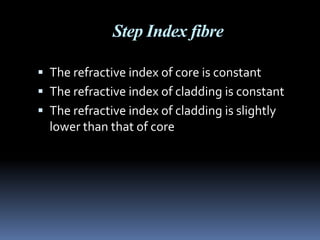 Step Index fibre

 The refractive index of core is constant
 The refractive index of cladding is constant
 The refractive index of cladding is slightly
  lower than that of core
 