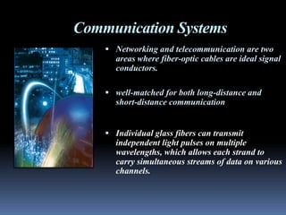 Communication Systems
     Networking and telecommunication are two
      areas where fiber-optic cables are ideal signal
      conductors.

     well-matched for both long-distance and
      short-distance communication


     Individual glass fibers can transmit
      independent light pulses on multiple
      wavelengths, which allows each strand to
      carry simultaneous streams of data on various
      channels.
 