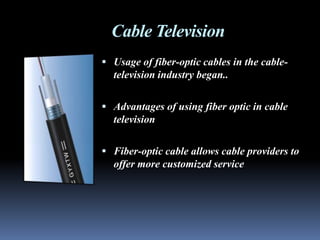 Cable Television
 Usage of fiber-optic cables in the cable-
  television industry began..

 Advantages of using fiber optic in cable
  television

 Fiber-optic cable allows cable providers to
  offer more customized service
 