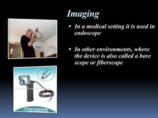 Imaging
 In a medical setting it is used in
  endoscope

 In other environments, where
  the device is also called a bore
  scope or fiberscope
 