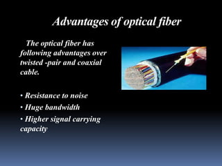 Advantages of optical fiber
  The optical fiber has
following advantages over
twisted -pair and coaxial
cable.

• Resistance to noise
• Huge bandwidth
• Higher signal carrying
capacity
 