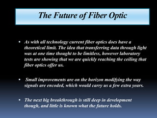 The Future of Fiber Optic

 As with all technology current fiber optics does have a
    theoretical limit. The idea that transferring data through light
    was at one time thought to be limitless, however laboratory
    tests are showing that we are quickly reaching the ceiling that
    fiber optics offer us.


    Small improvements are on the horizon modifying the way
    signals are encoded, which would carry us a few extra years.


 The next big breakthrough is still deep in development
    though, and little is known what the future holds.
 