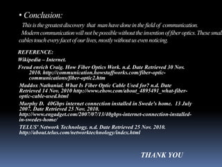 • Conclusion:
 This is the greatest discovery that man have done in the field of communication.
 Modern communication will not be possible without the invention of fiber optics. These small
cables touch every facet of our lives, mostly without us even noticing.
REFERENCE:
Wikipedia – Internet.
Freud enrich Craig. How Fiber Optics Work. n.d. Date Retrieved 30 Nov.
    2010. http://communication.howstuffworks.com/fiber-optic-
    communications/fiber-optic2.htm
Maddox Nathanial. What Is Fiber Optic Cable Used for? n.d. Date
Retrieved 14 Nov. 2010 http://www.ehow.com/about_4895491_what-fiber-
optic-cable-used.html
Murphy D. 40Gbps internet connection installed in Swede's home. 13 July
2007. Date Retrieved 25 Nov. 2010.
http://www.engadget.com/2007/07/13/40gbps-internet-connection-installed-
in-swedes-home/
TELUS' Network Technology. n.d. Date Retrieved 25 Nov. 2010.
http://about.telus.com/networktechnology/index.html



                                                       THANK YOU
 
