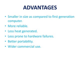 ADVANTAGES
• Smaller in size as compared to first generation
computer.
• More reliable.
• Less heat generated.
• Less prone to hardware failures.
• Better portability.
• Wider commercial use.
 