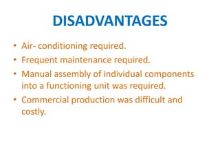 DISADVANTAGES
• Air- conditioning required.
• Frequent maintenance required.
• Manual assembly of individual components
into a functioning unit was required.
• Commercial production was difficult and
costly.
 
