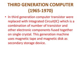 THIRD GENERATION COMPUTER
(1965-1970)
• In third generation computer transistor were
replaced with Integrated Circuit(IC) which is a
combination of number of transistor and
other electronic components fused together
on single crystal. This generation machine
uses magnetic tape and magnetic disk as
secondary storage device.
 