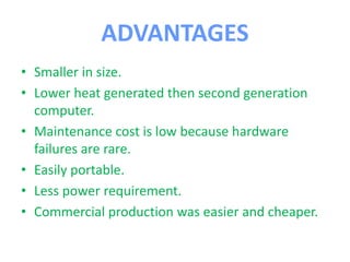 ADVANTAGES
• Smaller in size.
• Lower heat generated then second generation
computer.
• Maintenance cost is low because hardware
failures are rare.
• Easily portable.
• Less power requirement.
• Commercial production was easier and cheaper.
 