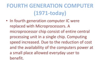FOURTH GENERATION COMPUTER
(1971-today)
• In fourth generation computer IC were
replaced with Microprocessors. A
microprocessor chip consist of entire central
processing unit in a single chip. Computing
speed increased. Due to the reduction of cost
and the availability of the computers power at
a small place allowed everyday user to
benefit.
 