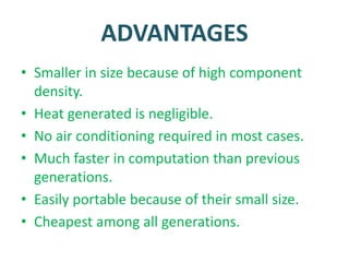ADVANTAGES
• Smaller in size because of high component
density.
• Heat generated is negligible.
• No air conditioning required in most cases.
• Much faster in computation than previous
generations.
• Easily portable because of their small size.
• Cheapest among all generations.
 