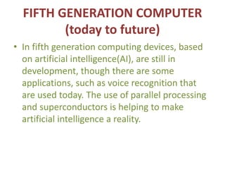 FIFTH GENERATION COMPUTER
(today to future)
• In fifth generation computing devices, based
on artificial intelligence(AI), are still in
development, though there are some
applications, such as voice recognition that
are used today. The use of parallel processing
and superconductors is helping to make
artificial intelligence a reality.
 