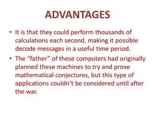 ADVANTAGES
• It is that they could perform thousands of
calculations each second, making it possible
decode messages in a useful time period.
• The “father” of these computers had originally
planned these machines to try and prove
mathematical conjectures, but this type of
applications couldn’t be considered until after
the war.
 