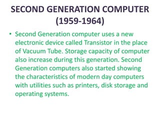 SECOND GENERATION COMPUTER
(1959-1964)
• Second Generation computer uses a new
electronic device called Transistor in the place
of Vacuum Tube. Storage capacity of computer
also increase during this generation. Second
Generation computers also started showing
the characteristics of modern day computers
with utilities such as printers, disk storage and
operating systems.
 