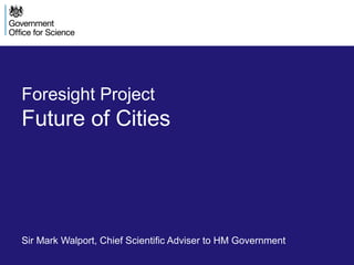 Foresight Project
Future of Cities
Sir Mark Walport, Chief Scientific Adviser to HM Government
 