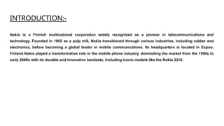 INTRODUCTION:-
Nokia is a Finnish multinational corporation widely recognized as a pioneer in telecommunications and
technology. Founded in 1865 as a pulp mill, Nokia transitioned through various industries, including rubber and
electronics, before becoming a global leader in mobile communications. Its headquarters is located in Espoo,
Finland.Nokia played a transformative role in the mobile phone industry, dominating the market from the 1990s to
early 2000s with its durable and innovative handsets, including iconic models like the Nokia 3310.
 