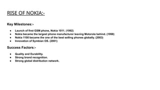RISE OF NOKIA:-
Key Milestones:-
● Launch of first GSM phone, Nokia 1011. (1992)
● Nokia became the largest phone manufacturer leaving Motorola behind. (1998)
● Nokia 1100 became the one of the best selling phones globally. (2003)
● Innovation of Symbian OS. (2001)
Success Factors:-
● Quality and Durability.
● Strong brand recognition.
● Strong global distribution network.
 