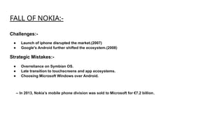 FALL OF NOKIA:-
Challenges:-
● Launch of iphone disrupted the market.(2007)
● Google's Android further shifted the ecosystem.(2008)
Strategic Mistakes:-
● Overreliance on Symbian OS.
● Late transition to touchscreens and app ecosystems.
● Choosing Microsoft Windows over Android.
– In 2013, Nokia’s mobile phone division was sold to Microsoft for €7.2 billion​
.
 