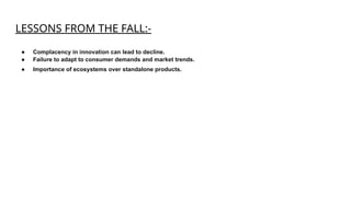 LESSONS FROM THE FALL:-
● Complacency in innovation can lead to decline.
● Failure to adapt to consumer demands and market trends.
● Importance of ecosystems over standalone products.
 