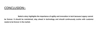 CONCLUSION:-
Nokia's story highlights the importance of agility and innovation in tech because Legacy cannot
be forever. It should be maintained, stay ahead in technology and should continuously evolve with customer
needs to be forever in the market.
 