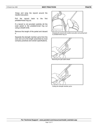 © Panduit Corp. 2009 BEST PRACTICES PN447B 
Grasp and wrap the ripcord around the 
needle-nose pliers. 
Pull the ripcord back to the first 
predetermined ring cut. 
If a ripcord is not provided carefully slit the 
outer jacket to the predetermined ring cut 
using a sheath knife. 
Remove this length of the jacket and discard 
it. 
Separate the strength member yarns from the 
core and cut to the length prescribed by local 
company practices and vendor specifications. 
Grasping the ripcord with needle-nose pliers and pulling back 
to predetermined ring cut 
Removing the split cable sheath 
Cutting the strength member yarns 
For Technical Support: www.panduit.com/resources/install_maintain.asp 
Page 13 of 17 
 