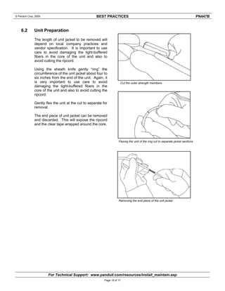 © Panduit Corp. 2009 BEST PRACTICES PN447B 
For Technical Support: www.panduit.com/resources/install_maintain.asp 
Page 15 of 17 
6.2 Unit Preparation 
The length of unit jacket to be removed will 
depend on local company practices and 
vendor specification. It is important to use 
care to avoid damaging the tight-buffered 
fibers in the core of the unit and also to 
avoid cutting the ripcord. 
Using the sheath knife gently “ring” the 
circumference of the unit jacket about four to 
six inches from the end of the unit. Again, it 
is very important to use care to avoid 
damaging the tight-buffered fibers in the 
core of the unit and also to avoid cutting the 
ripcord. 
Gently flex the unit at the cut to separate for 
removal. 
The end piece of unit jacket can be removed 
and discarded. This will expose the ripcord 
and the clear tape wrapped around the core. 
Cut the outer strength members 
Flexing the unit of the ring cut to separate jacket sections 
Removing the end piece of the unit jacket 
 