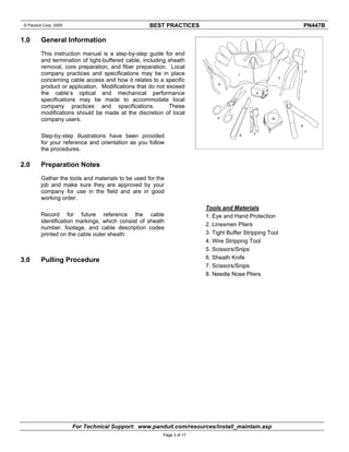 © Panduit Corp. 2009 BEST PRACTICES PN447B 
For Technical Support: www.panduit.com/resources/install_maintain.asp 
Page 3 of 17 
1.0 General Information 
This instruction manual is a step-by-step guide for end 
and termination of tight-buffered cable, including sheath 
removal, core preparation, and fiber preparation. Local 
company practices and specifications may be in place 
concerning cable access and how it relates to a specific 
product or application. Modifications that do not exceed 
the cable’s optical and mechanical performance 
specifications may be made to accommodate local 
company practices and specifications. These 
modifications should be made at the discretion of local 
company users. 
Step-by-step illustrations have been provided 
for your reference and orientation as you follow 
the procedures. 
2.0 Preparation Notes 
Gather the tools and materials to be used for the 
job and make sure they are approved by your 
company for use in the field and are in good 
working order. 
Record for future reference the cable 
identification markings, which consist of sheath 
number, footage, and cable description codes 
printed on the cable outer sheath. 
3.0 Pulling Procedure 
Tools and Materials 
1. Eye and Hand Protection 
2. Linesmen Pliers 
3. Tight Buffer Stripping Tool 
4. Wire Stripping Tool 
5. Scissors/Snips 
6. Sheath Knife 
7. Scissors/Snips 
8. Needle Nose Pliers 
 
