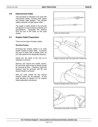 © Panduit Corp. 2009 BEST PRACTICES PN447B 
For Technical Support: www.panduit.com/resources/install_maintain.asp 
Page 7 of 17 
4.0 Interconnect Cable 
This procedure is intended to be used with 
interconnect cables, including both duplex 
and simplex cable designs. Two simplex 
cables comprise a single duplex cable. 
The length of cable sheath to be removed 
will depend on local company practices and 
specifications. Designate this distance 
from the end of the cable on the outer 
sheath. 
4.1 Duplex Cable Preparation 
There are two types of duplex cables. 
Sheathed Duplex 
Enclosing two simplex cables in an outer 
sheath created a duplex cable. To prepare 
this type of cable, with a sheath knife, cut 
the outer jacket at the designated distance. 
Gently flex the cable at the ring cut to 
separate or removal. 
Remove and discard the sheath section. 
No more than eight inches of sheath should 
be removed at once. Therefore, eight-inch 
sections must be removed until the final 
desired length is achieved. 
With the outer sheath the two internal 
simplex cables are not exposed. At this 
point advance to Section 4.2 for simplex 
cable preparation procedures. 
Duplex and simplex cables 
Ringing a sheathed cable outer jacket with a sheath knife. 
Flexing the sheathed cable at the ring cut 
Removing the outer section of the jacket 
 