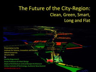The Future of the City-Region:
Clean, Green, Smart,
Long and Flat
Presentation to the
Institute for Science, Innovation and Society
Oxford University
20 June 2013
by
Dushko Bogunovich
Assoc Professor of Urban Design
Depts of Architecture and Landscape Architecture
Unitec Institute of Technology, Auckland, New Zealand
dushko@unitec.ac.nz
 