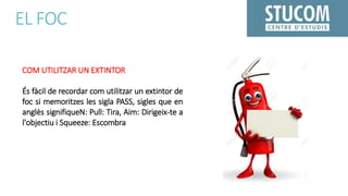 EL FOC
COM UTILITZAR UN EXTINTOR
És fàcil de recordar com utilitzar un extintor de
foc si memoritzes les sigla PASS, sigles que en
anglès signifiqueN: Pull: Tira, Aim: Dirigeix-te a
l'objectiu i Squeeze: Escombra
 