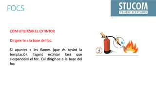 FOCS
COM UTILITZAR EL EXTINTOR
Dirigeix-te a la base del foc.
Si apuntes a les flames (que és sovint la
temptació), l'agent extintor farà que
s'expandeixi el foc. Cal dirigir-se a la base del
foc
 