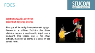 FOCS
COM UTILITZAR EL EXTINTOR
Escombrat de banda a banda
Fins que el foc estigui completament apagat.
Comenceu a utilitzar l'extintor des d'una
distància segura, a continuació, seguir cap a
endavant. Una vegada que el foc s'hagi
extingit, mantenir-se atents a la zona en cas
que es revifi..
 