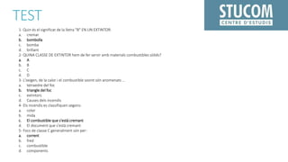 TEST
1- Quin és el significat de la lletra "B" EN UN EXTINTOR:
a. cremar
b. bombolla
c. bomba
d. brillant
2- QUINA CLASSE DE EXTINTOR hem de fer servir amb materials combustibles sòlids?
a. A
b. B
c. C
d. D
3- L'oxigen, de la calor i el combustible sovint són anomenats ...
a. tetraedre del foc
b. triangle del foc
c. extintors
d. Causes dels incendis
4- Els incendis es classifiquen segons:
a. color
b. mida
c. El combustible que s'està cremant
d. El document que s'està cremant
5- Focs de classe C generalment són per:
a. corrent
b. fred
c. combustible
d. components
 