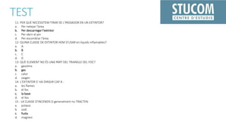 TEST
11- PER QUÈ NECESSITEM TIRAR DE L'PASSADOR EN UN EXTINTOR?
a. Per netejar l'àrea
b. Per descarregar l'extintor
c. Per obrir el pin
d. Per escombrar l'àrea
12- QUINA CLASSE DE EXTINTOR HEM D’USAR en líquids inflamables?
a. A
b. B
c. C
d. D
13- QUÈ ELEMENT NO ÉS UNA PART DEL TRIANGLE DEL FOC?
a. gasolina
b. gas
c. calor
d. oxigen
14- L'EXTINTOR S’ HA DIRIGIR CAP A :
a. les flames
b. el foc
c. la base
d. el lloc
15 - LA CLASSE D'INCENDIS D generalment no TRACTEN
a. potassi
b. sodi
c. fusta
d. magnesi
 