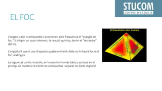 EL FOC
L'oxigen, calor i combustible s'anomenen amb freqüència el "triangle de
foc." Si afegim un quart element, la reacció química, tenim el "tetraedre"
del foc.
L'important que si una d'aquests quatre elements falta no hi haurà foc o el
foc s'extingirà.
La seguretat contra incendis, en la seva forma més bàsica, es basa en el
principi de mantenir les fonts de combustible i separar les fonts d'ignició
 