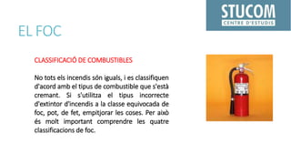EL FOC
CLASSIFICACIÓ DE COMBUSTIBLES
No tots els incendis són iguals, i es classifiquen
d'acord amb el tipus de combustible que s'està
cremant. Si s'utilitza el tipus incorrecte
d'extintor d'incendis a la classe equivocada de
foc, pot, de fet, empitjorar les coses. Per això
és molt important comprendre les quatre
classificacions de foc.
 