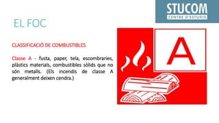 EL FOC
CLASSIFICACIÓ DE COMBUSTIBLES
Classe A - fusta, paper, tela, escombraries,
plàstics materials, combustibles sòlids que no
són metalls. (Els incendis de classe A
generalment deixen cendra.)
 