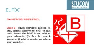 EL FOC
CLASSIFICACIÓ DE COMBUSTIBLES:
Classe B - Líquids inflamables: gasolina, oli,
greix, acetona. Qualsevol no metall en estat
líquid. Aquesta classificació inclou també els
gasos inflamables. (Els focs de classe B
generalment involucren materials que bullen o
creen bombolles).
 
