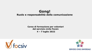Gong!
Ruolo e responsabilità della comunicazione
Corso di formazione per volontari
del servizio civile Focsiv
4 – 7 luglio 2022
 