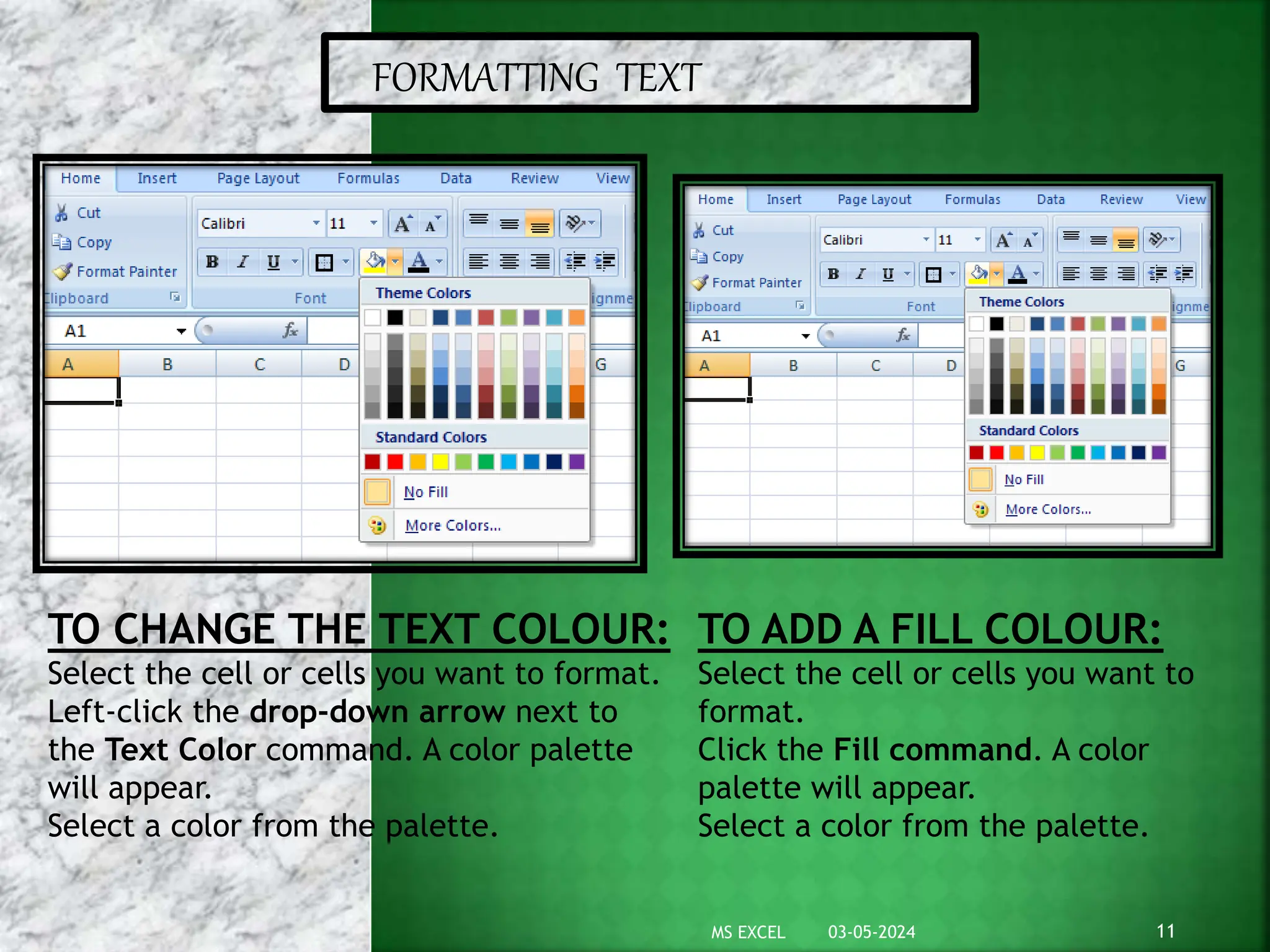 FORMATTING TEXT
TO CHANGE THE TEXT COLOUR:
Select the cell or cells you want to format.
Left-click the drop-down arrow next to
the Text Color command. A color palette
will appear.
Select a color from the palette.
TO ADD A FILL COLOUR:
Select the cell or cells you want to
format.
Click the Fill command. A color
palette will appear.
Select a color from the palette.
03-05-2024 11
MS EXCEL
 