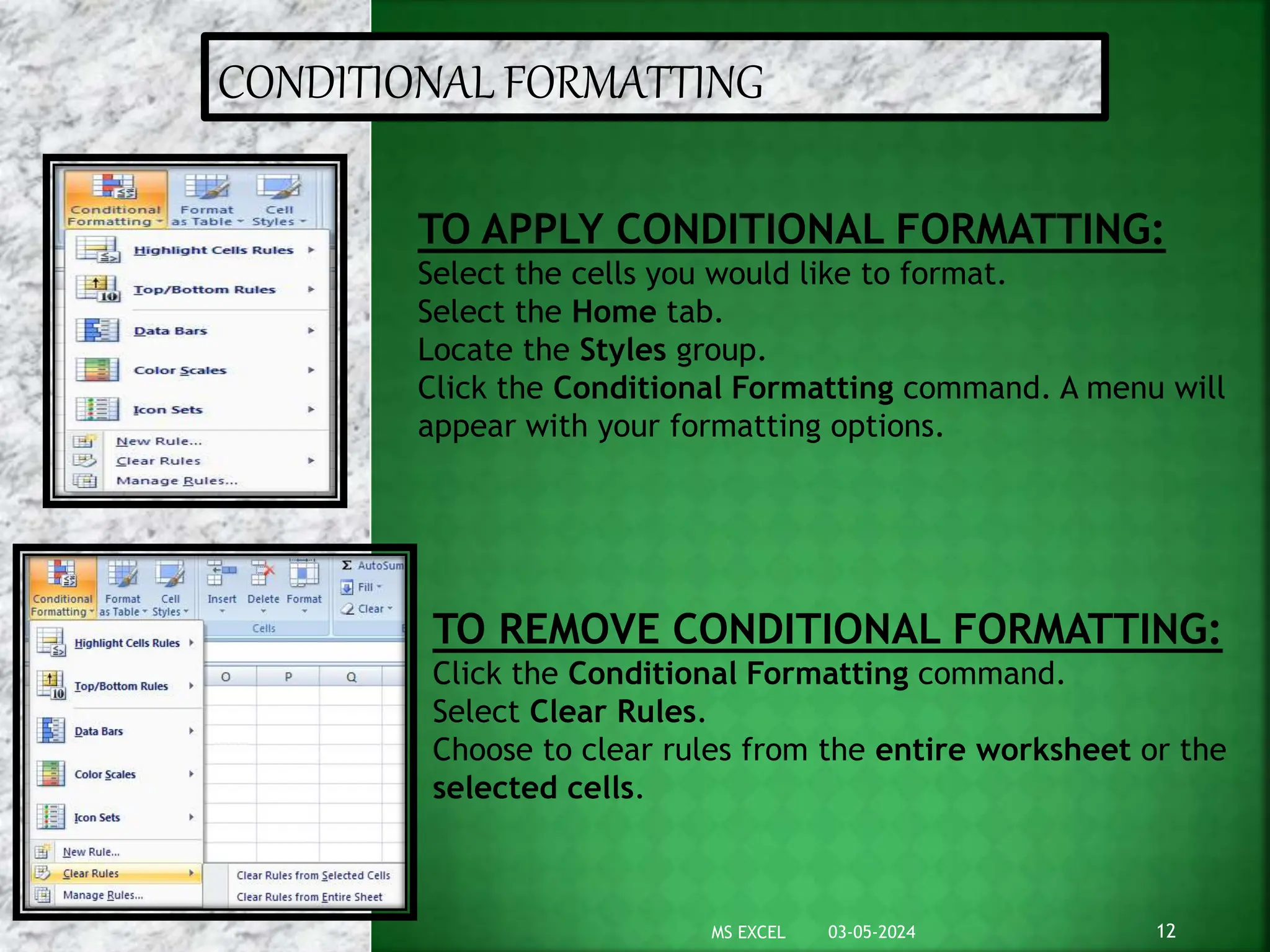 CONDITIONAL FORMATTING
TO APPLY CONDITIONAL FORMATTING:
Select the cells you would like to format.
Select the Home tab.
Locate the Styles group.
Click the Conditional Formatting command. A menu will
appear with your formatting options.
TO REMOVE CONDITIONAL FORMATTING:
Click the Conditional Formatting command.
Select Clear Rules.
Choose to clear rules from the entire worksheet or the
selected cells.
03-05-2024 12
MS EXCEL
 
