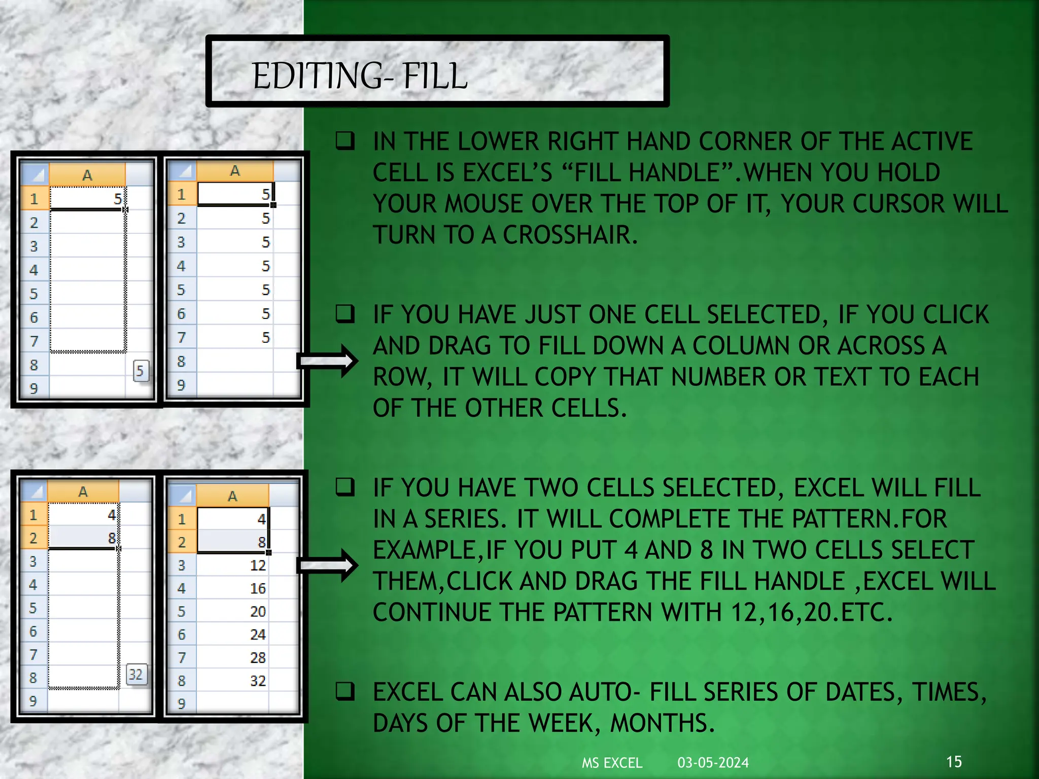 03-05-2024
MS EXCEL 15
EDITING- FILL
 IN THE LOWER RIGHT HAND CORNER OF THE ACTIVE
CELL IS EXCEL’S “FILL HANDLE”.WHEN YOU HOLD
YOUR MOUSE OVER THE TOP OF IT, YOUR CURSOR WILL
TURN TO A CROSSHAIR.
 IF YOU HAVE JUST ONE CELL SELECTED, IF YOU CLICK
AND DRAG TO FILL DOWN A COLUMN OR ACROSS A
ROW, IT WILL COPY THAT NUMBER OR TEXT TO EACH
OF THE OTHER CELLS.
 IF YOU HAVE TWO CELLS SELECTED, EXCEL WILL FILL
IN A SERIES. IT WILL COMPLETE THE PATTERN.FOR
EXAMPLE,IF YOU PUT 4 AND 8 IN TWO CELLS SELECT
THEM,CLICK AND DRAG THE FILL HANDLE ,EXCEL WILL
CONTINUE THE PATTERN WITH 12,16,20.ETC.
 EXCEL CAN ALSO AUTO- FILL SERIES OF DATES, TIMES,
DAYS OF THE WEEK, MONTHS.
 