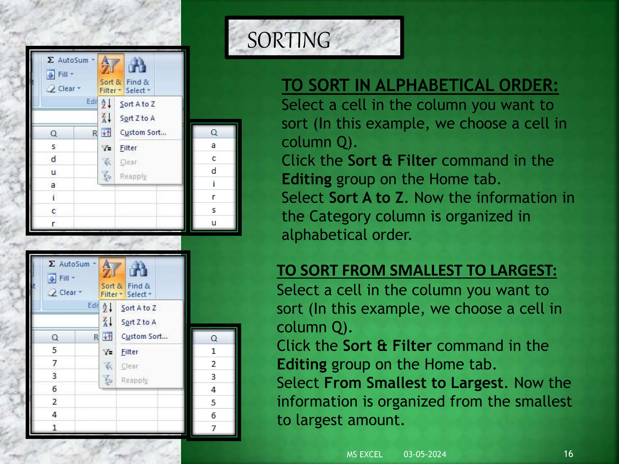 SORTING
TO SORT IN ALPHABETICAL ORDER:
Select a cell in the column you want to
sort (In this example, we choose a cell in
column Q).
Click the Sort & Filter command in the
Editing group on the Home tab.
Select Sort A to Z. Now the information in
the Category column is organized in
alphabetical order.
TO SORT FROM SMALLEST TO LARGEST:
Select a cell in the column you want to
sort (In this example, we choose a cell in
column Q).
Click the Sort & Filter command in the
Editing group on the Home tab.
Select From Smallest to Largest. Now the
information is organized from the smallest
to largest amount.
03-05-2024 16
MS EXCEL
 