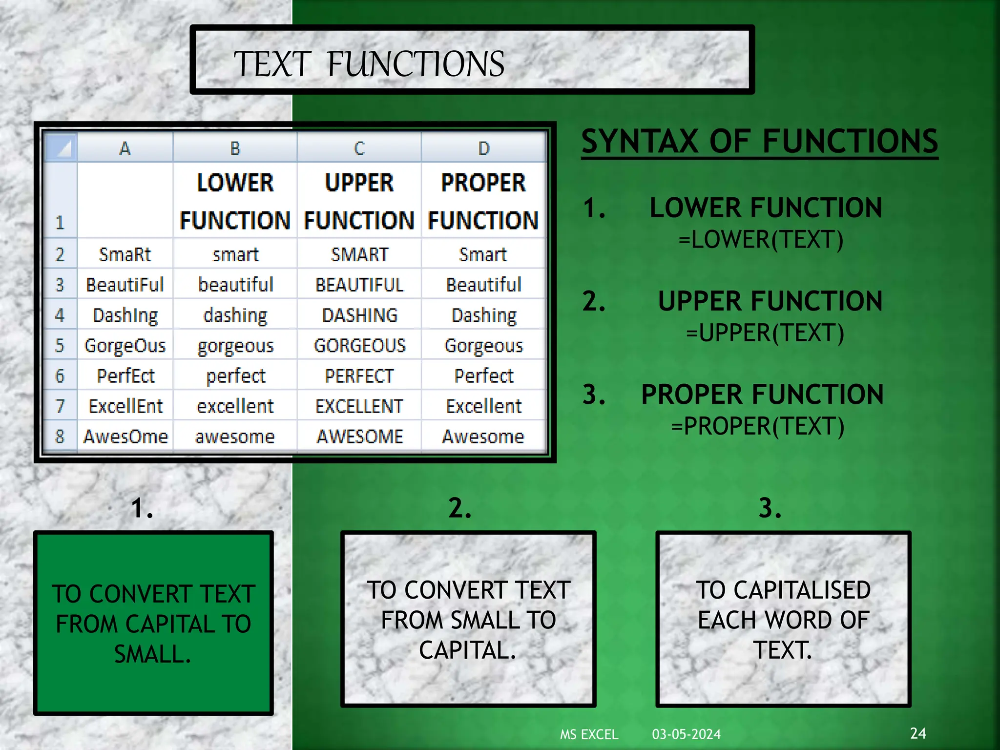 TEXT FUNCTIONS
SYNTAX OF FUNCTIONS
1. LOWER FUNCTION
=LOWER(TEXT)
2. UPPER FUNCTION
=UPPER(TEXT)
3. PROPER FUNCTION
=PROPER(TEXT)
TO CONVERT TEXT
FROM CAPITAL TO
SMALL.
TO CAPITALISED
EACH WORD OF
TEXT.
TO CONVERT TEXT
FROM SMALL TO
CAPITAL.
1. 2. 3.
03-05-2024 24
MS EXCEL
 